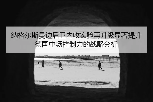 纳格尔斯曼边后卫内收实验再升级显著提升德国中场控制力的战略分析