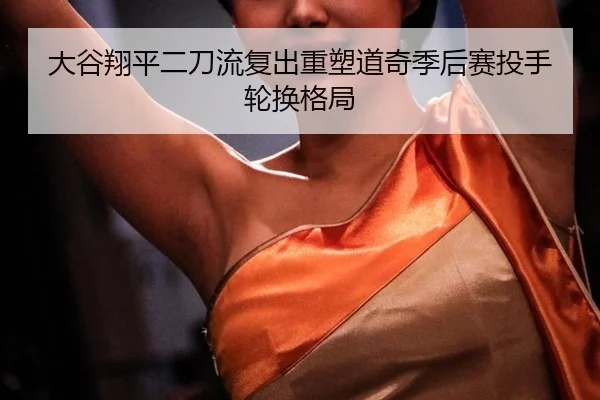大谷翔平二刀流复出重塑道奇季后赛投手轮换格局