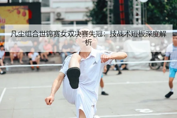 凡尘组合世锦赛女双决赛失冠：技战术短板深度解析
