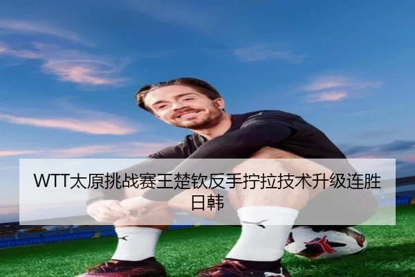 WTT太原挑战赛王楚钦反手拧拉技术升级连胜日韩
