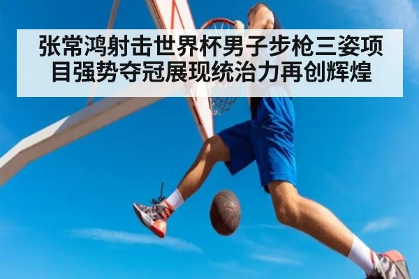 张常鸿射击世界杯男子步枪三姿项目强势夺冠展现统治力再创辉煌